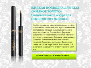 ЖИДКАЯ ПОДВОДКА ДЛЯ ГЛАЗ
«ЖИДКОЕ ЗОЛОТО»
Удивительная текстура для
дизайнерского макияжа!

 Особое сочетание натуральных масел и смол,
 обладающих смягчающими и увлажняющими
 свойствами, придает глазам удивительную
 выразительность. Водостойкая формула
 обеспечивает идеальный результат в течение
 всего дня и даже ночи. Формула, насыщенная
 большим количеством микро частичек
 глиттера, буквально заставляет Ваш взгляд
 сиять звездным мерцанием. Витамины С, Е
 смягчают, защищают и питают нежную кожу
 век


    «Liquid Gold» / «Жидкое Золото»



       http://dagas.fo.ru/
 