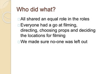Who did what?
All shared an equal role in the roles
Everyone had a go at filming,
directing, choosing props and deciding
the locations for filming
We made sure no-one was left out
 