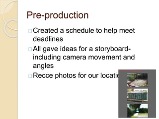 Pre-production
Created a schedule to help meet
deadlines
All gave ideas for a storyboard-
including camera movement and
angles
Recce photos for our locations
 