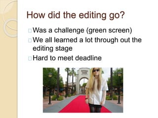 How did the editing go?
Was a challenge (green screen)
We all learned a lot through out the
editing stage
Hard to meet deadline
 