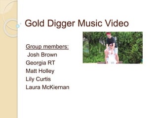Gold Digger Music Video
Group members:
Josh Brown
Georgia RT
Matt Holley
Lily Curtis
Laura McKiernan
 