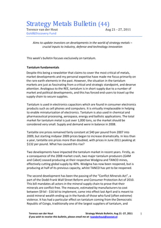 Strategy Metals Bulletin (44)
Terence van der Hout                                                   Aug 21 - 27, 2011
Gold&Discovery Fund

    Aims to update investors on developments in the world of strategy metals –
           crucial inputs to industry, defense and technology innovation


This week’s bulletin focuses exclusively on tantalum.

Tantalum fundamentals
Despite this being a newsletter that claims to cover the most critical of metals,
market developments and my personal expertise have made me focus primarily on
the rare earth elements in the past. However, the situation in the tantalum
markets are just as fascinating from a critical and strategic standpoint, and deserve
attention. Analogous to the REE, tantalum is in short supply due to a number of
market and political developments, and this has forced end-users to travel up the
supply chain to secure supplies.

Tantalum is used in electronics capacitors which are found in consumer electronics
products such as cell phones and computers. It is virtually irreplaceable in helping
to enable miniaturization of electronics. Tantalum is also used in chemical and
pharmaceutical processing, aerospace, energy and ballistic applications. The total
market for tantalum metal is just over 1,000 tons, so the market should be
considered very small. Supply and demand were in balance in 2008.

Tantalite ore prices remained fairly constant at $40 per pound from 2007 into
2009, but starting midyear 2009 prices began to increase dramatically. In less than
a year, tantalite ore prices more than doubled, with prices in June 2011 peaking at
$132 per pound. What has caused this rise?

Two developments have impacted the tantalum market in recent years. Firstly, as
a consequence of the 2008 market crash, two major tantalum producers (GAM
and Cabot) ceased producing at their respective Wodgina and TANCO mines,
effectively cutting global supply by 40%. Wodgina has now been reopened, but is
producing at half of its previous capacity, whilst TANCO has yet to be reopened.

The second development has been the passing of the “Conflict Minerals Act”, a
part of the Dodd-Frank Wall Street Reform and Consumer Protection Act of 2010.
This bill mandates all actors in the mineral supply chain to prove that their
minerals are conflict-free. The measure, estimated by manufacturers to cost
between $9 bil - $16 bil to implement, came into effect last April and is meant to
avoid mineral wealth ending up in the hands of those who fund (often extreme)
violence. It has had a particular effect on tantalum coming from the Democratic
Republic of Congo, traditionally one of the largest suppliers of tantalum, and

 Terence van der Hout                                 Strategy Metals Bulletin; Aug 21 -27, 2011   1
 If you wish to receive this bulletin, please email me at: tvanderhout@zonnet.nl
 