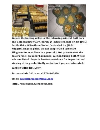 We are the leading sellers of the following mineral Gold bars
and Gold Nuggets 99.9% purity 24 carats of Congo origin (DRC)
South Africa & Southern Sudan, Central Africa (Gold
Nuggets).on good price. We can supply Gold up to 600
kilograms or even More at a generally low price to meet the
buyers resell value for his money, We Can Supply both Whole
sale and Retail .Buyer is free to come down for inspection and
viewing of the goods. Kindly contact us if you are interested,
WORLD WIDE DELIVERY
For more info Call us on +27714460870
Email: wesellpuregold@gmail.com
http://wesellgold.wordpress.com
 