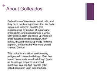 +
About Golfeados
Golfeados are Venezuelan sweet rolls, and
they have two key ingredients that are both
simple and inspired: papelón (the
molasses-like by product of sugar cane
processing), and queso llanero, a white
salty cheese. Both are rolled up inside an
anise-flavored sweet roll dough, then
baked, drizzled with syrup made from the
papelón, and sprinkled with more grated
cheese. Genius!
This recipe is a shortcut version using
refrigerated crescent roll dough. Feel free
to use homemade sweet roll dough (such
as this dough prepared in a bread
machine). You can find papelón (also
called panela) in Latin food markets.
 
