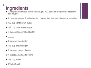 +
Ingredients
 1 recipe homemade sweet roll dough, or 3 cans of refrigerated crescent
roll dough.
 8 ounces semi-soft salted white cheese, like farmer's cheese or quesillo
 1/2 cup light brown sugar
 1/2 cup dark brown sugar
 4 tablespoons melted butter
 _____
 2 tablespoons butter
 1/3 cup brown sugar
 2 tablespoons molasses
 1 teaspoon anise flavoring
 1/4 cup water
 Pinch of salt
 