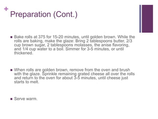 +
Preparation (Cont.)
 Bake rolls at 375 for 15-20 minutes, until golden brown. While the
rolls are baking, make the glaze: Bring 2 tablespoons butter, 2/3
cup brown sugar, 2 tablespoons molasses, the anise flavoring,
and 1/4 cup water to a boil. Simmer for 3-5 minutes, or until
thickened.
 When rolls are golden brown, remove from the oven and brush
with the glaze. Sprinkle remaining grated cheese all over the rolls
and return to the oven for about 3-5 minutes, until cheese just
starts to melt.
 Serve warm.
 