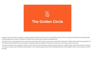 The Golden Circle
Imagine a world in which the vast majority of us wake up inspired, feel safe at work and return home fulfilled at the end of the day—feeling as though we are contributing toward
something greater than ourselves. We believe The Golden Circle can help bring us closer to this brighter world.
The Golden Circle is a little idea for those of us who wish to feel inspired and for those of us who wish to inspire others. Discovered in 2006 by Simon Sinek and popularized in his
TED Talk and book Start With Why, this presentation is designed to share the concept of The Golden Circle with you, and to help you share it with others.
The ideas The Golden Circle illustrates are certainly not new. Simon did not invent purpose. What he has been able to do is capture this idea, that has been around for millennia,
in a way that is simple, easy to understand and actionable. It is our hope that people use and share these ideas with others so that, together, each of us can change our world for
the better.
 