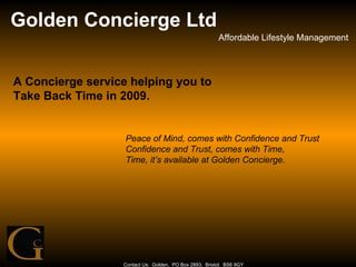 Golden Concierge Ltd Affordable Lifestyle Management Contact Us:  Golden,  PO Box 2893,  Bristol.  BS6 9GY A Concierge service helping you to Take Back Time in 2009. Peace of Mind, comes with Confidence and Trust Confidence and Trust, comes with Time, Time, it’s available at Golden Concierge. 