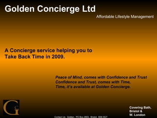 Golden Concierge Ltd Affordable Lifestyle Management Contact Us:  Golden,  PO Box 2893,  Bristol.  BS6 9GY A Concierge service helping you to Take Back Time in 2009. Peace of Mind, comes with Confidence and Trust Confidence and Trust, comes with Time, Time, it’s available at Golden Concierge. Covering Bath, Bristol &  W. London 