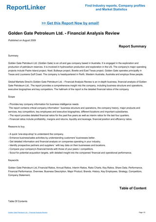 Find Industry reports, Company profiles
ReportLinker                                                                          and Market Statistics



                                              >> Get this Report Now by email!

Golden Gate Petroleum Ltd. - Financial Analysis Review
Published on August 2009

                                                                                                                  Report Summary

Summary


Golden Gate Petroleum Ltd. (Golden Gate) is an oil and gas company based in Australia. It is engaged in the exploration and
production of petroleum reserves. It is involved in hydrocarbon production and exploration in the US. The company's major operating
projects include Padre Island project, Noel, Bullseye project, Bowtie and East Texas project. Golden Gate operates principally in
Texas and Louisiana Gulf Coast. The company is headquartered in Perth, Western Australia, Australia and employs three people.


Global Markets Direct's Golden Gate Petroleum Ltd. - Financial Analysis Review is an in-depth business, financial analysis of Golden
Gate Petroleum Ltd.. The report provides a comprehensive insight into the company, including business structure and operations,
executive biographies and key competitors. The hallmark of the report is the detailed financial ratios of the company


Scope


- Provides key company information for business intelligence needs
The report contains critical company information ' business structure and operations, the company history, major products and
services, key competitors, key employees and executive biographies, different locations and important subsidiaries.
- The report provides detailed financial ratios for the past five years as well as interim ratios for the last four quarters.
- Financial ratios include profitability, margins and returns, liquidity and leverage, financial position and efficiency ratios.


Reasons to buy


- A quick 'one-stop-shop' to understand the company.
- Enhance business/sales activities by understanding customers' businesses better.
- Get detailed information and financial analysis on companies operating in your industry.
- Identify prospective partners and suppliers ' with key data on their businesses and locations.
- Compare your company's financial trends with those of your peers / competitors.
- Scout for potential acquisition targets, with detailed insight into the companies' financial and operational performance.


Keywords


Golden Gate Petroleum Ltd.,Financial Ratios, Annual Ratios, Interim Ratios, Ratio Charts, Key Ratios, Share Data, Performance,
Financial Performance, Overview, Business Description, Major Product, Brands, History, Key Employees, Strategy, Competitors,
Company Statement,




                                                                                                                  Table of Content


Table Of Contents



Golden Gate Petroleum Ltd. - Financial Analysis Review                                                                             Page 1/5
 