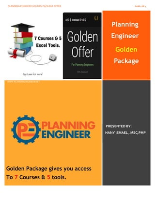 PLANNING ENGINEER GOLDEN PACKAGE OFFER PAGE 1 OF 5
Planning
Engineer
Golden
Package
www.PlanningEngineer.net
WWW.PLANNINGENGINEER.NET
PRESENTED BY:
HANY ISMAEL , MSC,PMP
Golden Package gives you access
To 7 Courses & 5 tools.
 