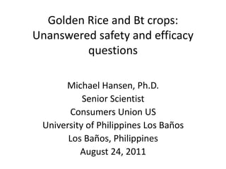Golden Rice and Bt crops:
Unanswered safety and efficacy
questions
Michael Hansen, Ph.D.
Senior Scientist
Consumers Union US
University of Philippines Los Baños
Los Baños, Philippines
August 24, 2011
 