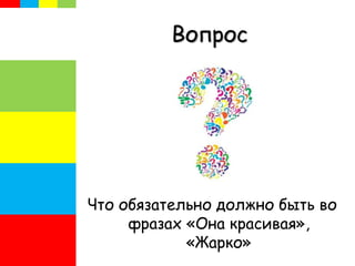 Вопрос
Что обязательно должно быть во
фразах «Она красивая»,
«Жарко»
 