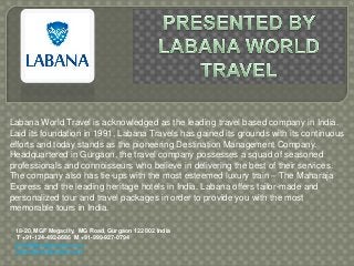 Labana World Travel is acknowledged as the leading travel based company in India.
Laid its foundation in 1991, Labana Travels has gained its grounds with its continuous
efforts and today stands as the pioneering Destination Management Company.
Headquartered in Gurgaon, the travel company possesses a squad of seasoned
professionals and connoisseurs who believe in delivering the best of their services.
The company also has tie-ups with the most esteemed luxury train – The Maharaja
Express and the leading heritage hotels in India. Labana offers tailor-made and
personalized tour and travel packages in order to provide you with the most
memorable tours in India.

 18-20, MGF Megacity, MG Road, Gurgaon 122 002 India
  T +91-124-492-8686 M +91-999-927-0794
 info@labanatravels.com
 www.labanatravels.com
 