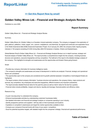 Find Industry reports, Company profiles
ReportLinker                                                                          and Market Statistics



                                               >> Get this Report Now by email!

Golden Valley Mines Ltd. - Financial and Strategic Analysis Review
Published on June 2009

                                                                                                                  Report Summary

Golden Valley Mines Ltd. - Financial and Strategic Analysis Review


Summary


Golden Valley Mines Ltd. (Golden Valley) is a Canadian mineral exploration company. The company is engaged in the exploration of
gold, platinum, palladium, nickel, copper, zinc, uranium, molybdenum, and diamonds. Its original and continued core exploration focus
is the Abitibi Greenstone Belt (AGB) Grassroots Exploration Project. As of January 26, 2009, the company holds majority property
interests in 142 projects consisting of 4,549 mining titles (262,516 hectares) in Quebec, Ontario and Saskatchewan.


Global Markets Direct's Golden Valley Mines Ltd. - Financial and Strategic Analysis Review is an in-depth business, strategic and
financial analysis of Golden Valley Mines Ltd.. The report provides a comprehensive insight into the company, including business
structure and operations, executive biographies and key competitors. The hallmark of the report is the detailed strategic analysis of
the company. This highlights its strengths and weaknesses and the opportunities and threats it faces going forward.


Scope


- Provides key company information for business intelligence needs.
- The company's strengths and weaknesses and areas of development or decline are analyzed. Financial, strategic and operational
factors are considered.
- The opportunities open to the company are considered and its growth potential assessed. Competitive or technological threats are
highlighted.
- The report contains critical company information ' business structure and operations, the company history, major products and
services, key competitors, key employees and executive biographies, different locations and important subsidiaries.
- The report provides detailed financial ratios for the past five years as well as interim ratios for the last four quarters.
- Financial ratios include profitability, margins and returns, liquidity and leverage, financial position and efficiency ratios.


Reasons to buy


- A quick 'one-stop-shop' to understand the company.
- Enhance business/sales activities by understanding customers' businesses better.
- Get detailed information and financial and strategic analysis on companies operating in your industry.
- Identify prospective partners and suppliers ' with key data on their businesses and locations.
- Capitalize on competitor's weaknesses and target the market opportunities available to them.
- Compare your company's financial trends with those of your peers / competitors.
- Scout for potential acquisition targets, with detailed insight into the companies' strategic, financial and operational performance.




                                                                                                                  Table of Content



Golden Valley Mines Ltd. - Financial and Strategic Analysis Review                                                                 Page 1/5
 