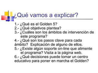 ¿Qué vamos a explicar?
1.- ¿Qué es el Golden 5?
2.- ¿Qué objetivos plantea?
3.- ¿Cuáles son los ámbitos de intervención de
    este programa?
4.- ¿Qué son los pasos clave para cada
ámbito? Explicación de alguno de ellos.
5.- ¿Existe algún soporte on-line que alimente
    el programa? Visita a la página web.
6.- ¿Qué decisiones puede tomar un centro
educativo para poner en marcha el Golden?
 