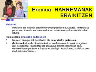 2. Eremua: HARREMANAK
                               ERAIKITZEN
Helburua:
     Irakaslea eta ikasleen arteko harreman positiboa bultzatzea: horretarako
     pertenentzia sentimendua eta elkarren arteko errespetua sustatu behar
     ditugu.
Irakaslearen oinarrizko gaitasunak:
     Ikasleen ezaugarriak behatzeko eta baloratzeko gaitasuna.
     Gaitasun kulturala: Ikasleen kultura erreferente ohikoenak ezagutzeko
      (ez, derrigorrez, konpartitzeko) gaitasuna. Horrek lagunduko gaitu
      ulertzen beren pentsaera, interesak, ahalegin kapazitatea, sozializatzeko
      moduak eta ohiturak, ...
 