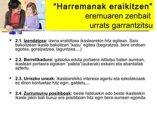 “Harremanak eraikitzen”
                               eremuaren zenbait
                                urrats garrantzitsu
   2.1. Izendatzea: izena erabiltzea ikaslearekin hitz egitean. Saio
    bakoitzean ikasle bakoitzari “kasu” egitea (begiratzea, bere ondoan
    egotea, goraipatzea, laguntzea,...)

   2.2. Berrelikadura: gatazka edota portaera istilutsu baten aurrean,
    ikasleari portaera egokien “paleta”(aukerak) eskaini eta abantailak
    aztertu.

   2.3. Urrezko uneak: Ikaslearekiko interesa agertu eta eskolakoaak
    ez diren kontuetaz hitz egin, galdetu,...

   2.4. Zurrumurru positiboak: beste helduekin edo beste ikasleekin
    ikasle jakin bati buruz era positiboan hitz egin bera aurrean egonda.
 