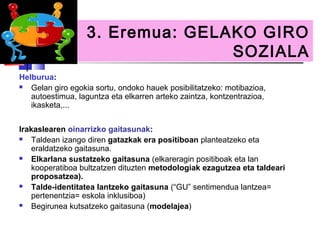 3. Eremua: GELAKO GIRO
                                 SOZIALA
Helburua:
  Gelan giro egokia sortu, ondoko hauek posibilitatzeko: motibazioa,
   autoestimua, laguntza eta elkarren arteko zaintza, kontzentrazioa,
   ikasketa,...


Irakaslearen oinarrizko gaitasunak:
   Taldean izango diren gatazkak era positiboan planteatzeko eta
    eraldatzeko gaitasuna.
   Elkarlana sustatzeko gaitasuna (elkareragin positiboak eta lan
    kooperatiboa bultzatzen dituzten metodologiak ezagutzea eta taldeari
    proposatzea).
   Talde-identitatea lantzeko gaitasuna (“GU” sentimendua lantzea=
    pertenentzia= eskola inklusiboa)
   Begirunea kutsatzeko gaitasuna (modelajea)
 