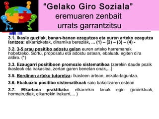 “Gelako Giro Soziala”
                   eremuaren zenbait
                    urrats garrantzitsu
3.1. Ikasle guztiak, banan-banan ezagutzea eta euren arteko ezagutza
lantzea: elkarrizketak, dinamika bereziak, ... (1) – (2) – (3) – (4) -
3.2. 3-5 arau positibo adostu gelan euren arteko harremanak
hobetzeko. Sortu, proposatu eta adostu ostean, ebaluatu egiten dira
aldiro. (*)
3.3. Ezaugarri positiboen promozio sistematikoa (zerekin daude pozik
ikasleok eta irakaslea, zertan garen benetan onak,...)
3.5. Berdinen arteko tutoretza: Ikasleen artean, eskola-laguntza.
3.6. Ebaluazio positibo sistematikoak saio bakoitzaren ostean
3.7. Elkarlana praktikatu: elkarrekin         lanak   egin   (proiektuak,
hormairudiak, elkarrekin irakurri,... )
 