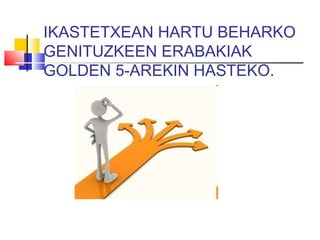 IKASTETXEAN HARTU BEHARKO
GENITUZKEEN ERABAKIAK
GOLDEN 5-AREKIN HASTEKO.
 