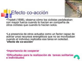 Efecto co-acción
•Triplett (1898), observa cómo los ciclistas pedaleaban
con mayor fuerza cuando lo hacían en compañía de
otros ciclistas que cuando lo hacían solos.


•La presencia de otros actuaba como un factor capaz de
activar unos recursos energéticos que no se movilizaban
cuando el individuo realizaba esa tarea en soledad.
“efecto de co-acción”


•Importancia de cooperar
•Dificultades para la realización de tareas solitarias
e individuales
 