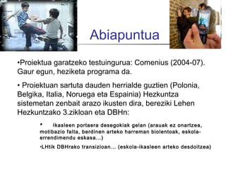 Abiapuntua
•Proiektua garatzeko testuingurua: Comenius (2004-07).
Gaur egun, heziketa programa da.
• Proiektuan sartuta dauden herrialde guztien (Polonia,
Belgika, Italia, Noruega eta Espainia) Hezkuntza
sistemetan zenbait arazo ikusten dira, bereziki Lehen
Hezkuntzako 3.zikloan eta DBHn:
      •    Ikasleen portaera desegokiak gelan (arauak ez onartzea,
      motibazio falta, berdinen arteko harreman biolentoak, eskola-
      errendimendu eskasa...)
      •LHtik DBHrako transizioan... (eskola-ikasleen arteko desdoitzea)
 