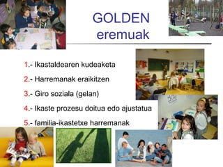 GOLDEN
                     eremuak

1.- Ikastaldearen kudeaketa
2.- Harremanak eraikitzen
3.- Giro soziala (gelan)
4.- Ikaste prozesu doitua edo ajustatua
5.- familia-ikastetxe harremanak
 