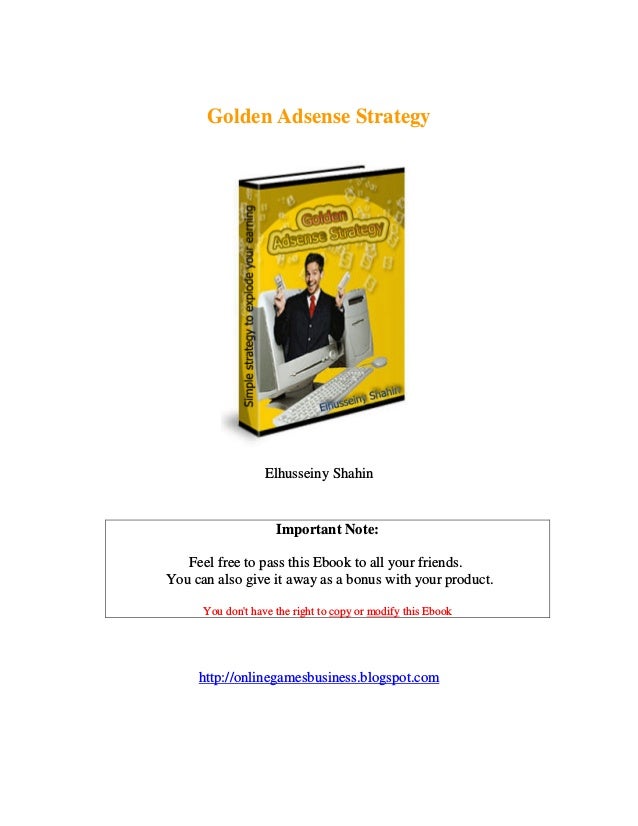 Golden Adsense Strategy
Elhusseiny Shahin
http://onlinegamesbusiness.blogspot.com
Important Note:
Feel free to pass this Ebook to all your friends.
You can also give it away as a bonus with your product.
this Ebook
modify
or
copy
t have the right to
'
You don
 