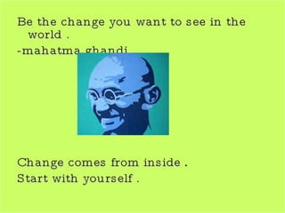 Be the change you want to see in the world . -mahatma ghandi  Change comes from inside  . Start with yourself . 