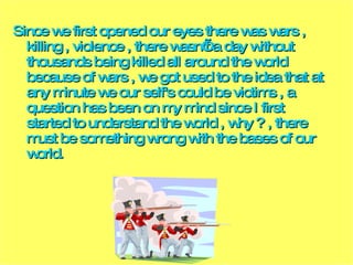 Since we first opened our eyes there was wars , killing , violence , there wasn’t a day without thousands being killed all around the world because of wars , we got used to the idea that at any minute we our self's could be victims , a question has been on my mind since I first started to understand the world , why ? , there must be something wrong with the bases of our world. 