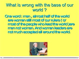 What is wrong with the base of our world ? One word : men , almost half of the world are woman still most of our rulers ( or most of the people who lead the world )are men not woman. And woman leaders are not much accepted all around the world. 