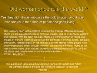Did woman once rule the world ? Yes they did , it was known as the golden age , and it was also known to be a time of peace and good living:   This is clearly seen in the contrast between the findings of the Neolithic age where we see a predominance of feminine images, and no evidence of warfare and violence. With the later iron age, where we find more than anything else images of war and violence, as well as the glorification of kings, rulers, conquest and wealth. Archaeologists in the iron age also find graves where people have clearly been put to death through violence. We also have the first myths of the hero who conquers other nations, as well as male gods who begin to lay down strict laws and punish those who dare to disobey them.  BY WILLIAM BOND  This paragraph talks about how did men ruling over woman and hiding the woman’s opinion affected the world and lead it in to wars and violence . 