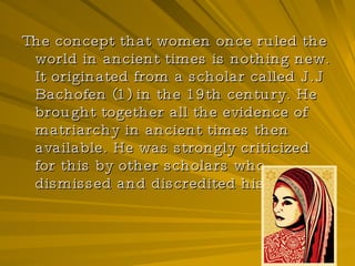 The concept that women once ruled the world in ancient times is nothing new. It originated from a scholar called J.J Bachofen (1) in the 19th century. He brought together all the evidence of matriarchy in ancient times then available. He was strongly criticized for this by other scholars who dismissed and discredited his work.   