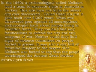 In the 1960s a archaeologists called Mellaart lead a team to excavate a site in Anatolia in Turkey. This site turn out to be the oldest city ever discovered . Called Catal Huyuk it goes back over 9,000 years. What was discovered goes against all assumptions archaeologist have about people living in Neolithic times. They couldn't find any fortifications to defend the city nor any weapons of war. Neither could they find signs of violence committed on people buried in graves. It was also a city full of feminine imagery to the degree that Mellaart was forced to say that the people worshipped the Ancient Great Mother. BY WILLIAM BOND 