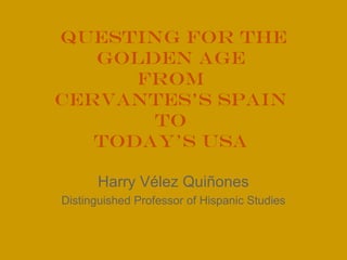 Questing for the
Golden Age
from
Cervantes’s Spain
to
Today’s USA
Harry Vélez Quiñones
Distinguished Professor of Hispanic Studies

 