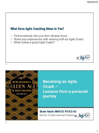 19/03/2019
1
What Does Agile Coaching Mean to You?
• Find somebody who you don’t already know.
• Share your experiences with working with an Agile Coach.
• What makes a great Agile Coach?
Shane Hastie MIM ICE-PO ICE-AC
Director of Agile Learning Programs
Becoming an Agile
Coach –
Lessons from a personal
journey
3
4
 