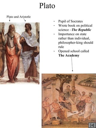 Plato
- Pupil of Socrates
- Wrote book on political
science –The Republic
- Importance on state
rather than individual,
philosopher-king should
rule
- Opened school called
The Academy
Plato and Aristotle
 
