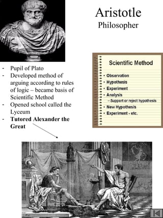 Aristotle
Philosopher
- Pupil of Plato
- Developed method of
arguing according to rules
of logic – became basis of
Scientific Method
- Opened school called the
Lyceum
- Tutored Alexander the
Great
 