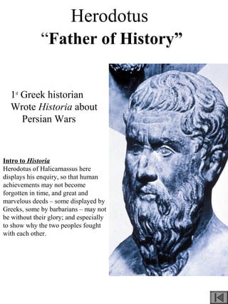 Herodotus
“Father of History”
1st
Greek historian
Wrote Historia about
Persian Wars
Intro to Historia
Herodotus of Halicarnassus here
displays his enquiry, so that human
achievements may not become
forgotten in time, and great and
marvelous deeds – some displayed by
Greeks, some by barbarians – may not
be without their glory; and especially
to show why the two peoples fought
with each other.
 