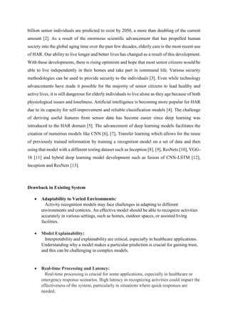 billion senior individuals are predicted to exist by 2050, a more than doubling of the current
amount [2]. As a result of the enormous scientific advancement that has propelled human
society into the global aging time over the past few decades, elderly care is the most recent use
of HAR. Our ability to live longer and better lives has changed as a result of this development.
With these developments, there is rising optimism and hope that most senior citizens would be
able to live independently in their homes and take part in communal life. Various security
methodologies can be used to provide security to the individuals [3]. Even while technology
advancements have made it possible for the majority of senior citizens to lead healthy and
active lives, it is still dangerous for elderly individuals to live alone as they age because of both
physiological issues and loneliness. Artificial intelligence is becoming more popular for HAR
due to its capacity for self-improvement and reliable classification models [4]. The challenge
of deriving useful features from sensor data has become easier since deep learning was
introduced to the HAR domain [5]. The advancement of deep learning models facilitates the
creation of numerous models like CNN [6], [7], Transfer learning which allows for the reuse
of previously trained information by training a recognition model on a set of data and then
using that model with a different testing dataset such as Inception [8], [9], ResNets [10], VGG-
16 [11] and hybrid deep learning model development such as fusion of CNN-LSTM [12],
Inception and ResNets [13].
Drawback in Existing System
 Adaptability to Varied Environments:
Activity recognition models may face challenges in adapting to different
environments and contexts. An effective model should be able to recognize activities
accurately in various settings, such as homes, outdoor spaces, or assisted living
facilities.
 Model Explainability:
Interpretability and explainability are critical, especially in healthcare applications.
Understanding why a model makes a particular prediction is crucial for gaining trust,
and this can be challenging in complex models.
 Real-time Processing and Latency:
Real-time processing is crucial for some applications, especially in healthcare or
emergency response scenarios. High latency in recognizing activities could impact the
effectiveness of the system, particularly in situations where quick responses are
needed.
 
