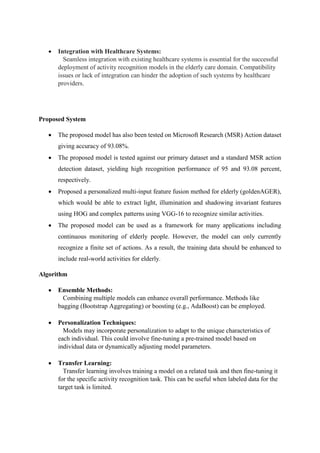  Integration with Healthcare Systems:
Seamless integration with existing healthcare systems is essential for the successful
deployment of activity recognition models in the elderly care domain. Compatibility
issues or lack of integration can hinder the adoption of such systems by healthcare
providers.
Proposed System
 The proposed model has also been tested on Microsoft Research (MSR) Action dataset
giving accuracy of 93.08%.
 The proposed model is tested against our primary dataset and a standard MSR action
detection dataset, yielding high recognition performance of 95 and 93.08 percent,
respectively.
 Proposed a personalized multi-input feature fusion method for elderly (goldenAGER),
which would be able to extract light, illumination and shadowing invariant features
using HOG and complex patterns using VGG-16 to recognize similar activities.
 The proposed model can be used as a framework for many applications including
continuous monitoring of elderly people. However, the model can only currently
recognize a finite set of actions. As a result, the training data should be enhanced to
include real-world activities for elderly.
Algorithm
 Ensemble Methods:
Combining multiple models can enhance overall performance. Methods like
bagging (Bootstrap Aggregating) or boosting (e.g., AdaBoost) can be employed.
 Personalization Techniques:
Models may incorporate personalization to adapt to the unique characteristics of
each individual. This could involve fine-tuning a pre-trained model based on
individual data or dynamically adjusting model parameters.
 Transfer Learning:
Transfer learning involves training a model on a related task and then fine-tuning it
for the specific activity recognition task. This can be useful when labeled data for the
target task is limited.
 