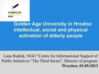 Golden Age University in Hrodna:
intellectual, social and physical
activation of elderly people
Lana Rudnik, NGO "Centre for Informational Support of
Public Initiatives "The Third Sector", Director of program
Wroclaw, 03.09.2013
 