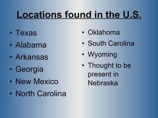 Locations found in the U.S. Texas Alabama Arkansas Georgia New Mexico North Carolina Oklahoma South Carolina Wyoming  Thought to be  present in  Nebraska 