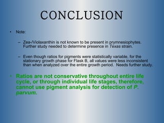 CONCLUSION Note:  Zea-/Violaxanthin is not known to be present in prymnesiophytes.  Further study needed to determine presence in  Texas  strain. Even though ratios for pigments were statistically variable, for the stationary growth phase for Flask B, all values were less inconsistent than when analyzed over the entire growth period.  Needs further study. Ratios are not conservative throughout entire life cycle, or through individual life stages, therefore, cannot use pigment analysis for detection of  P. parvum . 