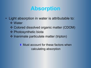 Absorption Light absorption in water is attributable to: Water Colored dissolved organic matter (CDOM) Photosynthetic biota Inanimate particulate matter (tripton) Must account for these factors when  calculating absorption  