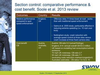 Section control: comparative performance &
cost benefit. Soole et al. 2013 review
Dublin, ITS Ireland, 17 September 2013
Outcomes
Outcomes Country Results
Relative performance
compared to spot
speed enforcement
England,
UK
- Offences rates 11 times lower at road works
than with traditional speed enforcement
- Gains et al. 2005 study: particularly effective in
reducing extreme speeding (i.e. 15 mph over
limit)
- Nottingham study: crash reduction with
average speed control at three sites versus
crash increase at three fixed camera sites
Cost-benefit
CB
Austria,
Australia,
UK
Austria: CB-ratio 5,3 (actual findings)
England, A14: annual overall CB £4.3 million
UK based on modelling fuel consumption/vehicle
emissons:
70 mph UK motorway: CB-ratio 2.7
50 mph UK motorway: CB-ratio 7.1
(excluding costs reduction crashes/congestion!)
Australian estimates: CB-ratios 7.4-12.5, 10
 