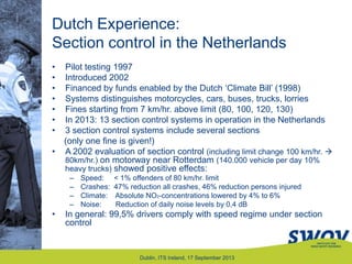 Dutch Experience:
Section control in the Netherlands
• Pilot testing 1997
• Introduced 2002
• Financed by funds enabled by the Dutch „Climate Bill‟ (1998)
• Systems distinguishes motorcycles, cars, buses, trucks, lorries
• Fines starting from 7 km/hr. above limit (80, 100, 120, 130)
• In 2013: 13 section control systems in operation in the Netherlands
• 3 section control systems include several sections
(only one fine is given!)
• A 2002 evaluation of section control (including limit change 100 km/hr. 
80km/hr.) on motorway near Rotterdam (140.000 vehicle per day 10%
heavy trucks) showed positive effects:
– Speed: < 1% offenders of 80 km/hr. limit
– Crashes: 47% reduction all crashes, 46% reduction persons injured
– Climate: Absolute NO2-concentrations lowered by 4% to 6%
– Noise: Reduction of daily noise levels by 0,4 dB
• In general: 99,5% drivers comply with speed regime under section
control
Dublin, ITS Ireland, 17 September 2013
 