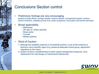 Conclusions Section control
Dublin, ITS Ireland, 17 September 2013
• Preliminary findings are very encouraging
(positive & large effects: average speeds, extreme speeds, homogenised speeds, crashes,
vehicle emissions, reliability journey time, public acceptance, favourable cost-benefit estimates)
• Broad applicability
- Motorways
- UK also on: Urban arterials
- Road works
- Tunnels
- Mobile systems
• Word of Caution:
1. although the available evidence is consistently positive, much of the evidence is
lacking in strict scientific rigour (e.g. presence adequate control group, adjustment
regression to the mean)
2. section control is complementary to other speed management measures, not a
replacement for road design or maintenance deficiencies
 
