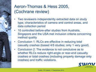 Aeron-Thomas & Hess 2005,
(Cochrane review)
• Two reviewers independently extracted data on study
type, characteristics of camera and control areas, and
data collection period
• 10 controlled before-after studies from Australia,
Singapore and the USA met inclusion criteria concerning
method quality
• Conclusion 1: RLCs are effective in reducing total
casualty crashes (based 4/5 studies; only 1 very good).
• Conclusion 2: The evidence is not conclusive as to
whether RLCs reduce right-angle or rear-end casualty
crashes or total crashes (including property damage only
crashes) and traffic violations.
Dublin, ITS Ireland, 17 September 2013
 